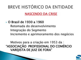 NASCENDO DA CRISEO Brasil de 1930 a 1960	Retomada do desenvolvimento	Integração do Segmento	Incremento e aprimoramento dos negócios	Motivos para a criação em 1953 da :“ASSOCIAÇÃO  PROFISSIONAL DO COMÉRCIO VAREJISTA DE JUIZ DE FORA”BREVE HISTÓRICO DA ENTIDADE