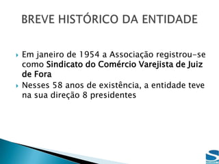 Em janeiro de 1954 a Associação registrou-se como Sindicato do Comércio Varejista de Juiz de ForaNesses 58 anos de existência, a entidade teve na sua direção 8 presidentesBREVE HISTÓRICO DA ENTIDADE