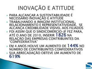 SUSTENTABILIDADECONTRIBUIÇÃO SINDICALFOCO NO CONHECIMENTO DO SISTEMA CNC/FEDERAÇÃO/SINDICATOSSão distribuídos 10.000 folhetos a cada 6 meses aos empresários para que os mesmos tenham lembrança da pirâmide que identifica    o SISTEMA CNC/  Federação/Sindicatos