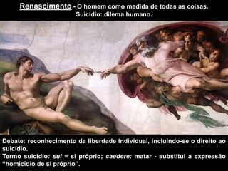 Renascimento - O homem como medida de todas as coisas.
Suicídio: dilema humano.
Debate: reconhecimento da liberdade individual, incluindo-se o direito ao
suicídio.
Termo suicídio: sui = si próprio; caedere: matar - substitui a expressão
“homicídio de si próprio”.
 