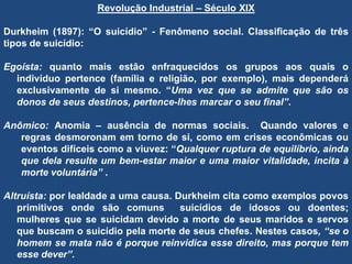 Revolução Industrial – Século XIX
Durkheim (1897): “O suicídio” - Fenômeno social. Classificação de três
tipos de suicídio:
Egoísta: quanto mais estão enfraquecidos os grupos aos quais o
indivíduo pertence (família e religião, por exemplo), mais dependerá
exclusivamente de si mesmo. “Uma vez que se admite que são os
donos de seus destinos, pertence-lhes marcar o seu final”.
Anômico: Anomia – ausência de normas sociais. Quando valores e
regras desmoronam em torno de si, como em crises econômicas ou
eventos difíceis como a viuvez: “Qualquer ruptura de equilíbrio, ainda
que dela resulte um bem-estar maior e uma maior vitalidade, incita à
morte voluntária” .
Altruísta: por lealdade a uma causa. Durkheim cita como exemplos povos
primitivos onde são comuns suicídios de idosos ou doentes;
mulheres que se suicidam devido a morte de seus maridos e servos
que buscam o suicídio pela morte de seus chefes. Nestes casos, “se o
homem se mata não é porque reinvidica esse direito, mas porque tem
esse dever”.
 