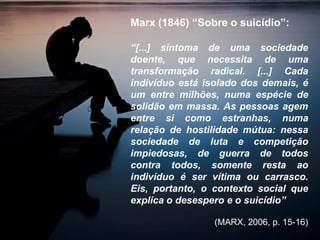 Marx (1846) “Sobre o suicídio”:
“[...] sintoma de uma sociedade
doente, que necessita de uma
transformação radical. [...] Cada
indivíduo está isolado dos demais, é
um entre milhões, numa espécie de
solidão em massa. As pessoas agem
entre si como estranhas, numa
relação de hostilidade mútua: nessa
sociedade de luta e competição
impiedosas, de guerra de todos
contra todos, somente resta ao
indivíduo é ser vítima ou carrasco.
Eis, portanto, o contexto social que
explica o desespero e o suicídio”
(MARX, 2006, p. 15-16)
 