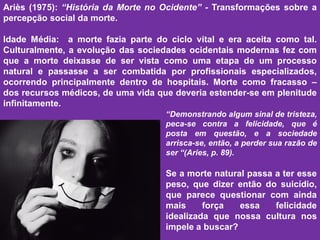 .Ariès (1975): “História da Morte no Ocidente” - Transformações sobre a
percepção social da morte.
Idade Média: a morte fazia parte do ciclo vital e era aceita como tal.
Culturalmente, a evolução das sociedades ocidentais modernas fez com
que a morte deixasse de ser vista como uma etapa de um processo
natural e passasse a ser combatida por profissionais especializados,
ocorrendo principalmente dentro de hospitais. Morte como fracasso –
dos recursos médicos, de uma vida que deveria estender-se em plenitude
infinitamente.
“Demonstrando algum sinal de tristeza,
peca-se contra a felicidade, que é
posta em questão, e a sociedade
arrisca-se, então, a perder sua razão de
ser “(Aries, p. 89).
Se a morte natural passa a ter esse
peso, que dizer então do suicídio,
que parece questionar com ainda
mais força essa felicidade
idealizada que nossa cultura nos
impele a buscar?
 