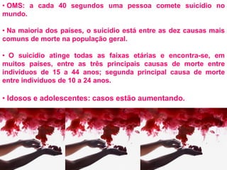 • OMS: a cada 40 segundos uma pessoa comete suicídio no
mundo.
• Na maioria dos países, o suicídio está entre as dez causas mais
comuns de morte na população geral.
• O suicídio atinge todas as faixas etárias e encontra-se, em
muitos países, entre as três principais causas de morte entre
indivíduos de 15 a 44 anos; segunda principal causa de morte
entre indivíduos de 10 a 24 anos.
• Idosos e adolescentes: casos estão aumentando.
 