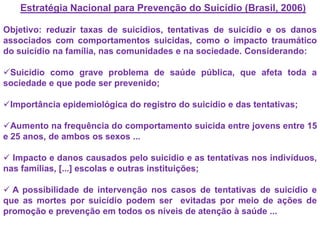 Estratégia Nacional para Prevenção do Suicídio (Brasil, 2006)
Objetivo: reduzir taxas de suicídios, tentativas de suicídio e os danos
associados com comportamentos suicidas, como o impacto traumático
do suicídio na família, nas comunidades e na sociedade. Considerando:
Suicídio como grave problema de saúde pública, que afeta toda a
sociedade e que pode ser prevenido;
Importância epidemiológica do registro do suicídio e das tentativas;
Aumento na frequência do comportamento suicida entre jovens entre 15
e 25 anos, de ambos os sexos ...
 Impacto e danos causados pelo suicídio e as tentativas nos indivíduos,
nas famílias, [...] escolas e outras instituições;
 A possibilidade de intervenção nos casos de tentativas de suicídio e
que as mortes por suicídio podem ser evitadas por meio de ações de
promoção e prevenção em todos os níveis de atenção à saúde ...
 