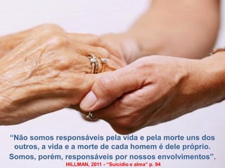 “Não somos responsáveis pela vida e pela morte uns dos
outros, a vida e a morte de cada homem é dele próprio.
Somos, porém, responsáveis por nossos envolvimentos”.
HILLMAN, 2011 - “Suicídio e alma” p. 94
 