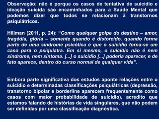 Observação: não é porque os casos de tentativa de suicídio e
ideação suicida são encaminhados para a Saúde Mental que
podemos dizer que todos se relacionam à transtornos
psiquiátricos.
Hillman (2011, p. 24): “Como qualquer golpe do destino – amor,
tragédia, glória – somente quando é distorcido, quando forma
parte de uma síndrome psicótica é que o suicídio torna-se um
caso para o psiquiatra. Em si mesmo, o suicídio não é nem
síndrome, nem sintoma. [...] o suicídio [...] poderia aparecer, e de
fato aparece, dentro do curso normal de qualquer vida”.
Embora parte significativa dos estudos aponte relações entre o
suicídio e determinadas classificações psiquiátricas (depressão,
transtorno bipolar e borderline aparecem frequentemente como
casos com maior probabilidade de suicídio), acredito que
estamos falando de histórias de vida singulares, que não podem
ser definidas por uma classificação diagnóstica.
 