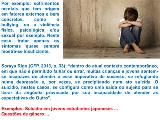 Por exemplo: sofrimentos
mentais que tem origem
em fatores externos e bem
concretos, como o
bullying, ou a violência
física, psicológica e/ou
sexual por exemplo. Neste
caso, tratar apenas os
sintomas quase sempre
mostra-se insuficiente.
Soraya Rigo (CFP, 2013, p. 33): “dentro do atual contexto contemporâneo,
em que não é permitido falhar ou errar, muitas crianças e jovens sentem-
se incapazes de atender a esse imperativo de sucesso, se refugiando
numa depressão e, por vezes, se precipitando num ato suicida. O
suicídio, nestes casos, se configura como uma saída do sujeito para se
livrar da angústia provocada por sua incapacidade de atender as
expectativas do Outro”.
Exemplos: Suicídio em jovens estudantes japoneses ...
Questões de gênero ...
 