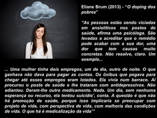 ... Uma mulher tinha dois empregos, um de dia, outro de noite. O que
ganhava não dava para pagar as contas. Os ônibus que pegava para
chegar até esses empregos eram lotados. Ela vivia num barraco. Aí
procurou o posto de saúde e lhe trataram com antidepressivos. Não
adiantou. Deram-lhe outro medicamento. Nada. Um dia, sem nenhuma
esperança ou recurso, ela tentou suicídio’, conta. A questão é que não
há promoção de saúde, porque isso implicaria se preocupar com
projeto de vida, com perspectiva de vida, com melhoria das condições
de vida. O que há é medicalização da vida’”
Eliane Brum (2013) - “O doping dos
pobres”
“As pessoas estão sendo viciadas
em ansiolíticos nos postos de
saúde, afirma uma psicóloga. São
levadas a acreditar que o remédio
pode acabar com a sua dor, uma
dor que tem causas muito
concretas. Não resolve, claro. Um
exemplo...
 