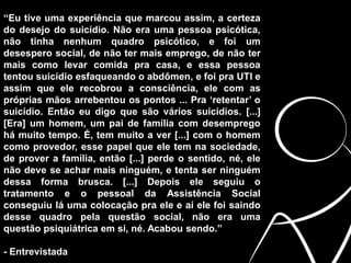 “Eu tive uma experiência que marcou assim, a certeza
do desejo do suicídio. Não era uma pessoa psicótica,
não tinha nenhum quadro psicótico, e foi um
desespero social, de não ter mais emprego, de não ter
mais como levar comida pra casa, e essa pessoa
tentou suicídio esfaqueando o abdômen, e foi pra UTI e
assim que ele recobrou a consciência, ele com as
próprias mãos arrebentou os pontos ... Pra ‘retentar’ o
suicídio. Então eu digo que são vários suicídios. [...]
[Era] um homem, um pai de família com desemprego
há muito tempo. É, tem muito a ver [...] com o homem
como provedor, esse papel que ele tem na sociedade,
de prover a família, então [...] perde o sentido, né, ele
não deve se achar mais ninguém, e tenta ser ninguém
dessa forma brusca. [...] Depois ele seguiu o
tratamento e o pessoal da Assistência Social
conseguiu lá uma colocação pra ele e aí ele foi saindo
desse quadro pela questão social, não era uma
questão psiquiátrica em si, né. Acabou sendo.”
- Entrevistada
 
