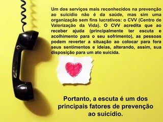 Portanto, a escuta é um dos
principais fatores de prevenção
ao suicídio.
Um dos serviços mais reconhecidos na prevenção
ao suicídio não é da saúde, mas sim uma
organização sem fins lucrativos: o CVV (Centro de
Valorização da Vida). O CVV acredita que ao
receber ajuda (principalmente ter escuta e
acolhimento para o seu sofrimento), as pessoas
podem reverter a situação ao colocar para fora
seus sentimentos e ideias, alterando, assim, sua
disposição para um ato suicida.
 
