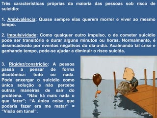 Três características próprias da maioria das pessoas sob risco de
suicídio:
1. Ambivalência: Quase sempre elas querem morrer e viver ao mesmo
tempo.
2. Impulsividade: Como qualquer outro impulso, o de cometer suicídio
pode ser transitório e durar alguns minutos ou horas. Normalmente, é
desencadeado por eventos negativos do dia-a-dia. Acalmando tal crise e
ganhando tempo, pode-se ajudar a diminuir o risco suicida.
3. Rigidez/constrição: A pessoa
passa a pensar de forma
dicotômica: tudo ou nada.
Pode enxergar o suicídio como
única solução e não percebe
outras maneiras de sair do
problema. “Não há mais nada o
que fazer”; “A única coisa que
poderia fazer era me matar” =
“Visão em túnel”.
 