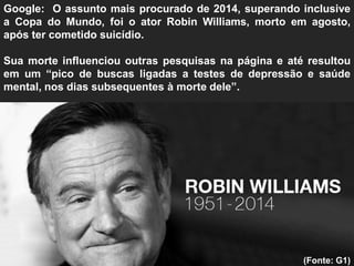 Google: O assunto mais procurado de 2014, superando inclusive
a Copa do Mundo, foi o ator Robin Williams, morto em agosto,
após ter cometido suicídio.
Sua morte influenciou outras pesquisas na página e até resultou
em um “pico de buscas ligadas a testes de depressão e saúde
mental, nos dias subsequentes à morte dele”.
(Fonte: G1)
 