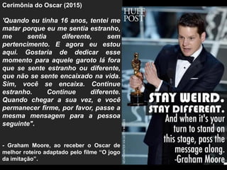Cerimônia do Oscar (2015)
'Quando eu tinha 16 anos, tentei me
matar porque eu me sentia estranho,
me sentia diferente, sem
pertencimento. E agora eu estou
aqui. Gostaria de dedicar esse
momento para aquele garoto lá fora
que se sente estranho ou diferente,
que não se sente encaixado na vida.
Sim, você se encaixa. Continue
estranho. Continue diferente.
Quando chegar a sua vez, e você
permanecer firme, por favor, passe a
mesma mensagem para a pessoa
seguinte".
- Graham Moore, ao receber o Oscar de
melhor roteiro adaptado pelo filme “O jogo
da imitação”.
 