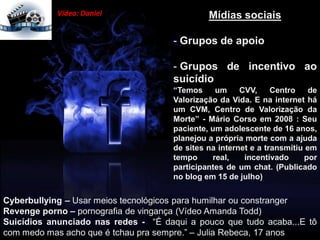 Mídias sociais
- Grupos de apoio
- Grupos de incentivo ao
suicídio
“Temos um CVV, Centro de
Valorização da Vida. E na internet há
um CVM, Centro de Valorização da
Morte” - Mário Corso em 2008 : Seu
paciente, um adolescente de 16 anos,
planejou a própria morte com a ajuda
de sites na internet e a transmitiu em
tempo real, incentivado por
participantes de um chat. (Publicado
no blog em 15 de julho)
Cyberbullying – Usar meios tecnológicos para humilhar ou constranger
Revenge porno – pornografia de vingança (Vídeo Amanda Todd)
Suicídios anunciado nas redes - “É daqui a pouco que tudo acaba...E tô
com medo mas acho que é tchau pra sempre.” – Julia Rebeca, 17 anos
Vídeo: Daniel
 