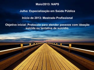 Maio/2013: NAPS
Julho: Especialização em Saúde Pública
Início de 2013: Mestrado Profissional
Objetivo inicial: Protocolo para atender pessoas com ideação
suicida ou tentativa de suicídio.
 
