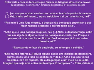 Entrevistas com as técnicas que faziam as triagens dos casos novos.
(2 psicólogas, 1 enfermeira, 1 terapeuta ocupacional e 1 assistente social)
“[...] eu sempre acabei vendo como uma coisa da impotência mesmo
[...] Vejo muito sofrimento, seja o suicídio em si ou na tentativa, né?”
“Pra mim é uma fuga mesmo, a pessoa não consegue encontrar o que
fazer naquela situação e prefere fugir dela”.
“Acho que é uma doença psíquica, né? [...] Aliás, a desesperança, acho
que em si já tem alguma coisa de doença associada, né? Porque a
pessoa não ver uma luz no fim do túnel acho que já é uma coisa
doentia, né?”
“Excetuando o fator da patologia, eu acho que a solidão.”
“São muitos fatores [...] talvez alguns casos um impulso do desespero,
outros casos uma falta de sentido na vida [...] Acho que são vários
suicídios, né? De repente, até a drogadição é um meio de suicídio.
Imagino que seja uma coisa muito ampla. E complexa.” – Entrevistada 5
 
