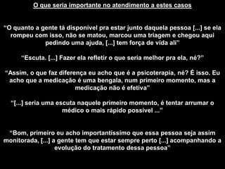 O que seria importante no atendimento a estes casos
“O quanto a gente tá disponível pra estar junto daquela pessoa [...] se ela
rompeu com isso, não se matou, marcou uma triagem e chegou aqui
pedindo uma ajuda, [...] tem força de vida ali”
“Escuta. [...] Fazer ela refletir o que seria melhor pra ela, né?”
“Assim, o que faz diferença eu acho que é a psicoterapia, né? É isso. Eu
acho que a medicação é uma bengala, num primeiro momento, mas a
medicação não é efetiva”
“[...] seria uma escuta naquele primeiro momento, é tentar arrumar o
médico o mais rápido possível ...”
“Bom, primeiro eu acho importantíssimo que essa pessoa seja assim
monitorada, [...] a gente tem que estar sempre perto [...] acompanhando a
evolução do tratamento dessa pessoa”
 