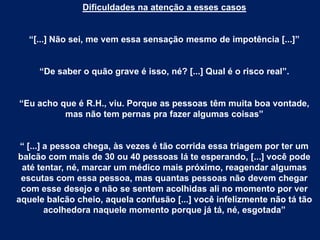 Dificuldades na atenção a esses casos
“[...] Não sei, me vem essa sensação mesmo de impotência [...]”
“De saber o quão grave é isso, né? [...] Qual é o risco real”.
“Eu acho que é R.H., viu. Porque as pessoas têm muita boa vontade,
mas não tem pernas pra fazer algumas coisas”
“ [...] a pessoa chega, às vezes é tão corrida essa triagem por ter um
balcão com mais de 30 ou 40 pessoas lá te esperando, [...] você pode
até tentar, né, marcar um médico mais próximo, reagendar algumas
escutas com essa pessoa, mas quantas pessoas não devem chegar
com esse desejo e não se sentem acolhidas ali no momento por ver
aquele balcão cheio, aquela confusão [...] você infelizmente não tá tão
acolhedora naquele momento porque já tá, né, esgotada”
 