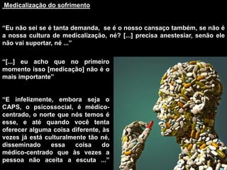 Medicalização do sofrimento
“Eu não sei se é tanta demanda, se é o nosso cansaço também, se não é
a nossa cultura de medicalização, né? [...] precisa anestesiar, senão ele
não vai suportar, né ...”
“[...] eu acho que no primeiro
momento isso [medicação] não é o
mais importante”
“E infelizmente, embora seja o
CAPS, o psicossocial, é médico-
centrado, o norte que nós temos é
esse, e até quando você tenta
oferecer alguma coisa diferente, às
vezes já está culturalmente tão né,
disseminado essa coisa do
médico-centrado que às vezes a
pessoa não aceita a escuta ...”
 