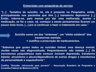 Entrevistas com psiquiatras do serviço
“[...] Tentativa de suicídio, né, ela é presente na Psiquiatria, então,
principalmente nos pacientes que têm [...] transtorno depressivo [...]
Então, interna-se, pelo menos pra dar uma melhorada, acertar a
medicação, se for o caso, né, começar a esses pensamentos ficarem um
pouco mais leves, [...] pra aí continuar a fazer o tratamento em casa.”
Suicídio como um dos “sintomas”, um “efeito colateral” dos
transtornos mentais.
= Justifica a prescrição de medicamentos.
“Sabemos que quase todos os suicidas tinham uma doença mental,
muitas vezes não diagnosticada, frequentemente não tratada [...] Os
transtornos psiquiátricos mais comuns incluem depressão, transtorno
bipolar, alcoolismo e abuso/dependência de outras drogas e transtornos
de personalidade e esquizofrenia”.
Cartilha “Suicídio: informando para prevenir” - Associação Brasileira de Psiquiatria e
Conselho Federal de Medicina (2014)
 