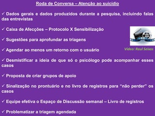 Roda de Conversa – Atenção ao suicídio
 Dados gerais e dados produzidos durante a pesquisa, incluindo falas
das entrevistas
 Caixa de Afecções – Protocolo X Sensibilização
 Sugestões para aprofundar as triagens
 Agendar ao menos um retorno com o usuário
 Desmistificar a ideia de que só o psicólogo pode acompanhar esses
casos
 Proposta de criar grupos de apoio
 Sinalização no prontuário e no livro de registros para “não perder” os
casos
 Equipe efetiva o Espaço de Discussão semanal – Livro de registros
 Problematizar a triagem agendada
Vídeo: Raul Seixas
 