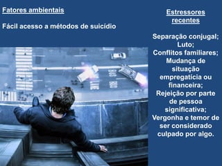 Estressores
recentes
Separação conjugal;
Luto;
Conflitos familiares;
Mudança de
situação
empregatícia ou
financeira;
Rejeição por parte
de pessoa
significativa;
Vergonha e temor de
ser considerado
culpado por algo.
Fatores ambientais
Fácil acesso a métodos de suicídio
 