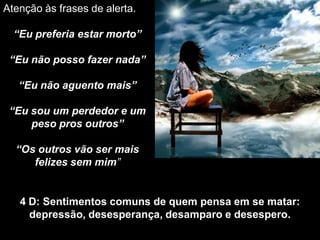 Atenção às frases de alerta.
“Eu preferia estar morto”
“Eu não posso fazer nada”
“Eu não aguento mais”
“Eu sou um perdedor e um
peso pros outros”
“Os outros vão ser mais
felizes sem mim”
4 D: Sentimentos comuns de quem pensa em se matar:
depressão, desesperança, desamparo e desespero.
 
