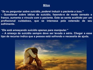 Mitos
“Se eu perguntar sobre suicídio, poderei induzir o paciente a isso.”
– Questionar sobre idéias de suicídio, fazendo-o de modo sensato e
franco, aumenta o vínculo com o paciente. Este se sente acolhido por um
profissional cuidadoso, que se interessa pela extensão de seu
sofrimento.
“Ele está ameaçando suicídio apenas para manipular.”
– A ameaça de suicídio sempre deve ser levada a sério. Chegar a esse
tipo de recurso indica que a pessoa está sofrendo e necessita de ajuda.
 