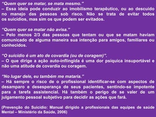 “Quem quer se matar, se mata mesmo.”
– Essa ideia pode conduzir ao imobilismo terapêutico, ou ao descuido
no manejo das pessoas sob risco. Não se trata de evitar todos
os suicídios, mas sim os que podem ser evitados.
“Quem quer se matar não avisa.”
– Pelo menos 2/3 das pessoas que tentam ou que se matam haviam
comunicado de alguma maneira sua intenção para amigos, familiares ou
conhecidos.
“O suicídio é um ato de covardia (ou de coragem)”.
– O que dirige a ação auto-inflingida é uma dor psíquica insuportável e
não uma atitude de covardia ou coragem.
“No lugar dele, eu também me mataria.”
– Há sempre o risco de o profissional identificar-se com aspectos de
desamparo e desesperança de seus pacientes, sentindo-se impotente
para a tarefa assistencial. Há também o perigo de se valer de um
julgamento pessoal subjetivo para decidir as ações que fará.
(Prevenção do Suicídio: Manual dirigido a profissionais das equipes de saúde
Mental – Ministério da Saúde, 2006)
 