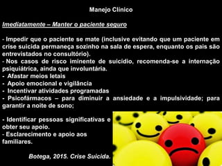 Manejo Clínico
Imediatamente – Manter o paciente seguro
- Impedir que o paciente se mate (inclusive evitando que um paciente em
crise suicida permaneça sozinho na sala de espera, enquanto os pais são
entrevistados no consultório).
- Nos casos de risco iminente de suicídio, recomenda-se a internação
psiquiátrica, ainda que involuntária.
- Afastar meios letais
- Apoio emocional e vigilância
- Incentivar atividades programadas
- Psicofármacos – para diminuir a ansiedade e a impulsividade; para
garantir a noite de sono;
- Identificar pessoas significativas e
obter seu apoio.
- Esclarecimento e apoio aos
familiares.
Botega, 2015. Crise Suicida.
 