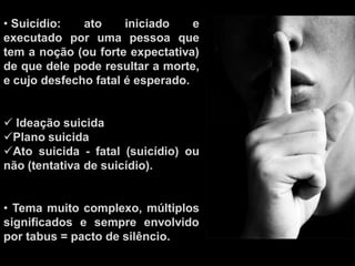 • Suicídio: ato iniciado e
executado por uma pessoa que
tem a noção (ou forte expectativa)
de que dele pode resultar a morte,
e cujo desfecho fatal é esperado.
 Ideação suicida
Plano suicida
Ato suicida - fatal (suicídio) ou
não (tentativa de suicídio).
• Tema muito complexo, múltiplos
significados e sempre envolvido
por tabus = pacto de silêncio.
 