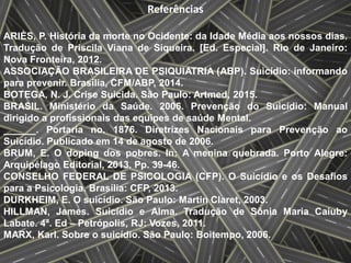 Referências
ARIÈS, P. História da morte no Ocidente: da Idade Média aos nossos dias.
Tradução de Priscila Viana de Siqueira. [Ed. Especial]. Rio de Janeiro:
Nova Fronteira, 2012.
ASSOCIAÇÃO BRASILEIRA DE PSIQUIATRIA (ABP). Suicídio: informando
para prevenir. Brasília, CFM/ABP, 2014.
BOTEGA, N. J. Crise Suicida. São Paulo: Artmed, 2015.
BRASIL. Ministério da Saúde. 2006. Prevenção do Suicídio: Manual
dirigido a profissionais das equipes de saúde Mental.
______. Portaria no. 1876. Diretrizes Nacionais para Prevenção ao
Suicídio. Publicado em 14 de agosto de 2006.
BRUM, E. O doping dos pobres. In: A menina quebrada. Porto Alegre:
Arquipélago Editorial, 2013. Pp. 39-46.
CONSELHO FEDERAL DE PSICOLOGIA (CFP). O Suicídio e os Desafios
para a Psicologia. Brasília: CFP, 2013.
DURKHEIM, E. O suicídio. São Paulo: Martin Claret, 2003.
HILLMAN, James. Suicídio e Alma. Tradução de Sônia Maria Caiuby
Labate. 4ª. Ed – Petrópolis, RJ: Vozes, 2011.
MARX, Karl. Sobre o suicídio. São Paulo: Boitempo, 2006.
 