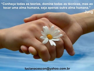 “Conheça todas as teorias, domine todas as técnicas, mas ao
tocar uma alma humana, seja apenas outra alma humana.”
Jung
lucianacescon@yahoo.com.br
 