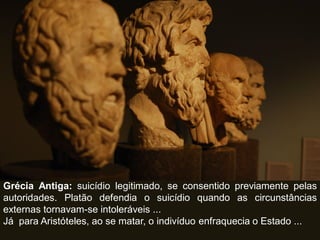 Grécia Antiga: suicídio legitimado, se consentido previamente pelas
autoridades. Platão defendia o suicídio quando as circunstâncias
externas tornavam-se intoleráveis ...
Já para Aristóteles, ao se matar, o indivíduo enfraquecia o Estado ...
 