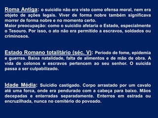 Roma Antiga: o suicídio não era visto como ofensa moral, nem era
objeto de ações legais. Viver de forma nobre também significava
morrer de forma nobre e no momento certo.
Maior preocupação: como o suicídio afetaria o Estado, especialmente
o Tesouro. Por isso, o ato não era permitido a escravos, soldados ou
criminosos.
Estado Romano totalitário (séc. V): Período de fome, epidemia
e guerras. Baixa natalidade, falta de alimentos e de mão de obra. A
vida de colonos e escravos pertencem ao seu senhor. O suicida
passa a ser culpabilizado.
Idade Média: Suicídio castigado. Corpo arrastado por um cavalo
até uma forca, onde era pendurado com a cabeça para baixo. Mãos
decepadas e enterradas separadamente. Enterros em estrada ou
encruzilhada, nunca no cemitério do povoado.
 