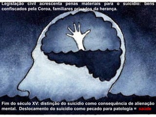 Legislação civil acrescenta penas materiais para o suicídio: bens
confiscados pela Coroa, familiares privados da herança.
Fim do século XV: distinção do suicídio como consequência de alienação
mental. Deslocamento do suicídio como pecado para patologia = saúde.
 