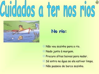 Cuidados a ter nos rios No rio: Não vou sozinho para o rio. Nado junto à margem. Procuro sítios baixos para nadar. Só entro na água se ela estiver limpa. Não passeio de barco sozinho. 