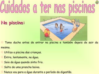 Cuidados a ter nas piscinas Na piscina: Tomo duche antes de entrar na piscina e também depois de sair da mesma. Utilizo a piscina das crianças. Entro, lentamente, na água. Saio da água quando sinto frio. Salto de uma prancha baixa. Nunca vou para a água durante o período da digestão. 