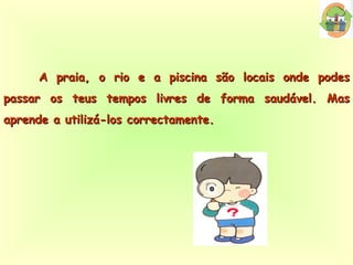 A praia, o rio e a piscina são locais onde podes passar os teus tempos livres de forma saudável. Mas aprende a utilizá-los correctamente. 