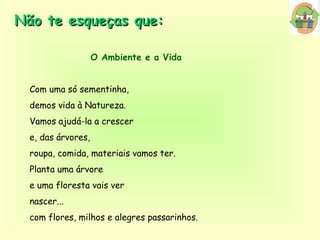 Não te esqueças que: O Ambiente e a Vida Com uma só sementinha,  demos vida à Natureza. Vamos ajudá-la a crescer  e, das árvores,  roupa, comida, materiais vamos ter. Planta uma árvore  e uma floresta vais ver  nascer...  com flores, milhos e alegres passarinhos. 