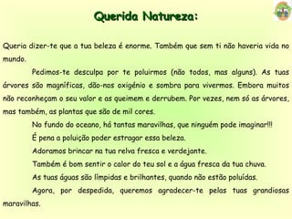 Querida Natureza: Queria dizer-te que a tua beleza é enorme. Também que sem ti não haveria vida no mundo. Pedimos-te desculpa por te poluirmos (não todos, mas alguns). As tuas árvores são magníficas, dão-nos oxigénio e sombra para vivermos. Embora muitos não reconheçam o seu valor e as queimem e derrubem. Por vezes, nem só as árvores, mas também, as plantas que são de mil cores. No fundo do oceano, há tantas maravilhas, que ninguém pode imaginar!!! É pena a poluição poder estragar essa beleza. Adoramos brincar na tua relva fresca e verdejante. Também é bom sentir o calor do teu sol e a água fresca da tua chuva. As tuas águas são límpidas e brilhantes, quando não estão poluídas. Agora, por despedida, queremos agradecer-te pelas tuas grandiosas maravilhas. 