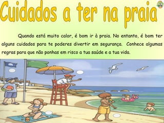 Cuidados a ter na praia Quando está muito calor, é bom ir à praia. No entanto, é bom ter alguns cuidados para te poderes divertir em segurança.  Conhece algumas regras para que não ponhas em risco a tua saúde e a tua vida. 