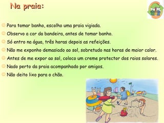 Para tomar banho, escolho uma praia vigiada. Observo a cor da bandeira, antes de tomar banho. Só entro na água, três horas depois as refeições. Não me exponho demasiado ao sol, sobretudo nas horas de maior calor. Antes de me expor ao sol, coloco um creme protector dos raios solares. Nado perto da praia acompanhado por amigos. Não deito lixo para o chão. Na praia: 