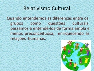 Relativismo Cultural Quando entendemos as diferenças entre os  grupos como questões culturais, passamos a entendê-los de forma ampla e menos preconceituosa,  enriquecendo as relações  humanas. 