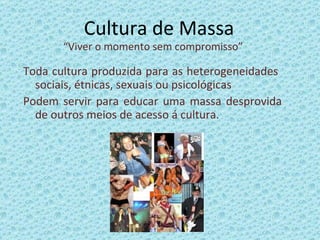 Cultura de Massa “ Viver o momento sem compromisso” Toda cultura produzida para as heterogeneidades  sociais, étnicas, sexuais ou psicológicas  Podem servir para educar uma massa desprovida de outros meios de acesso á cultura. 