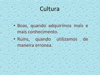 Cultura Boas, quando adquirimos mais e mais conhecimento. Ruins, quando utilizamos de maneira erronea. 
