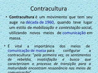Contracultura Contracultura  é um movimento que tem seu auge na  década de 1960 , quando teve lugar um estilo de  mobilização e contestação  social, utilizando novos meios de  comunicação  em massa. É vital a importância dos meios de  comunicação de massa  para configurar a contracultura: " pela primeira vez, os sentimentos de rebeldia, insatisfação e busca que caracterizam o processo de transição para a maturidade encontram ressonância nos meios de comunicação "  