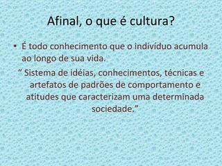 Afinal, o que é cultura? É todo conhecimento que o indivíduo acumula ao longo de sua vida. “  Sistema de idéias, conhecimentos, técnicas e artefatos de padrões de comportamento e atitudes que caracterizam uma determinada sociedade.” 