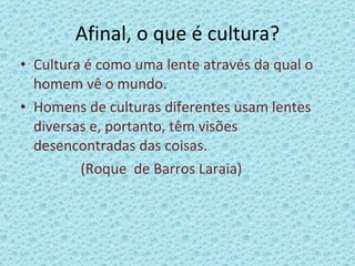 Afinal, o que é cultura? Cultura é como uma lente através da qual o homem vê o mundo. Homens de culturas diferentes usam lentes diversas e, portanto, têm visões desencontradas das coisas. (Roque  de Barros Laraia) 